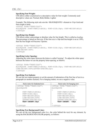 CSS – Ch 1
Page 6 of 15 mukeshtekwani@hotmail.com
Specifying Font Weight:
CSS allows either a numerical or a descriptive value for font weight. Commonly used
descriptive values are: Normal, Bold, Bolder, Lighter
Example: The following style rule sets the <BLOCKQUOTE> element to 18 pt Arial and
font weight is bold:
<STYLE TYPE=”TEXT/CSS”>
BLOCKQUOTE {FONT-FAMILY:ARIAL; FONT-SIZE:18pt; FONT-WEIGHT:BOLD}
</STYLE>
Specifying Line Height:
CSS allows either a percentage or absolute value for line height. This is called as leading.
The percentage is based on font size. If the font size is 10pt and line-height is set at 150%,
then the line height will become 15points.
<STYLE TYPE=”TEXT/CSS”>
BLOCKQUOTE {FONT-FAMILY:ARIAL; FONT-SIZE:18pt; FONT-WEIGHT:BOLD;
LINE-HEIGHT:30PT}
</STYLE>
Specifying Letter Spacing:
Adjusting the white space between the letters is called ‘kerning’. To adjust the white space
between the letters we use the property letter-spacing, as follows:
<STYLE TYPE=”TEXT/CSS”>
BLOCKQUOTE {FONT-FAMILY:ARIAL; FONT-SIZE:18pt; FONT-WEIGHT:BOLD;
LINE-HEIGHT:30PT;LETTER-SPACING:2pt}
</STYLE>
Specifying Text Indents:
We use the text indent property to set the amount of indentation of the first line of text in a
paragraph (or another element). For a hanging indent, we use a negative value.
Style rules for Indented text Style rules for hanging text
<STYLE TYPE=”TEXT/CSS”>
BLOCKQUOTE
{
FONT-FAMILY:ARIAL;
FONT-SIZE:18pt;
FONT-WEIGHT:BOLD;
LINE-HEIGHT:30PT;
LETTER-SPACING:2pt;
TEXT-INDENT:24pt
}
</STYLE>
<STYLE TYPE=”TEXT/CSS”>
BLOCKQUOTE
{
FONT-FAMILY:ARIAL;
FONT-SIZE:18pt;
FONT-WEIGHT:BOLD;
LINE-HEIGHT:30PT;
LETTER-SPACING:2pt;
TEXT-INDENT: -24pt
}
</STYLE>
Specifying Text Background Color:
We can set the text background color (i.e., the color behind the text) for any element, by
using the BACKGROUND-COLOR property, as follows:
 