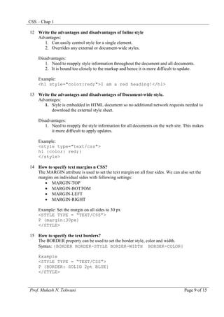 CSS – Chap 1
Prof. Mukesh N. Tekwani Page 9 of 15
12 Write the advantages and disadvantages of Inline style
Advantages:
1. Can easily control style for a single element.
2. Overrides any external or document-wide styles.
Disadvantages:
1. Need to reapply style information throughout the document and all documents.
2. It is bound too closely to the markup and hence it is more difficult to update.
Example:
<h1 style="color:red;">I am a red heading!</h1>
13 Write the advantages and disadvantages of Document-wide style.
Advantages:
1. Style is embedded in HTML document so no additional network requests needed to
download the external style sheet.
Disadvantages:
1. Need to reapply the style information for all documents on the web site. This makes
it more difficult to apply updates.
Example:
<style type="text/css">
h1 {color: red;}
</style>
14 How to specify text margins n CSS?
The MARGIN attribute is used to set the text margin on all four sides. We can also set the
margins on individual sides with following settings:
• MARGIN-TOP
• MARGIN-BOTTOM
• MARGIN-LEFT
• MARGIN-RIGHT
Example: Set the margin on all sides to 30 px
<STYLE TYPE = “TEXT/CSS”>
P {margin:30px}
</STYLE>
15 How to specify the text borders?
The BORDER property can be used to set the border style, color and width.
Syntax: {BORDER BORDER-STYLE BORDER-WIDTH BORDER-COLOR}
Example
<STYLE TYPE = “TEXT/CSS”>
P {BORDER: SOLID 2pt BLUE}
</STYLE>
 