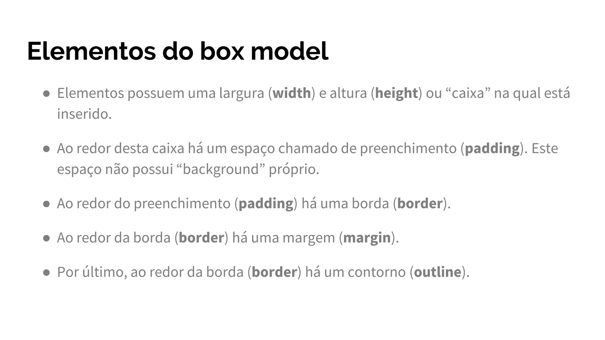 Elementos do box model
● Elementos possuem uma largura (width) e altura (height) ou “caixa” na qual está
inserido.
● Ao redor desta caixa há um espaço chamado de preenchimento (padding). Este
espaço não possui “background” próprio.
● Ao redor do preenchimento (padding) há uma borda (border).
● Ao redor da borda (border) há uma margem (margin).
● Por último, ao redor da borda (border) há um contorno (outline).
 