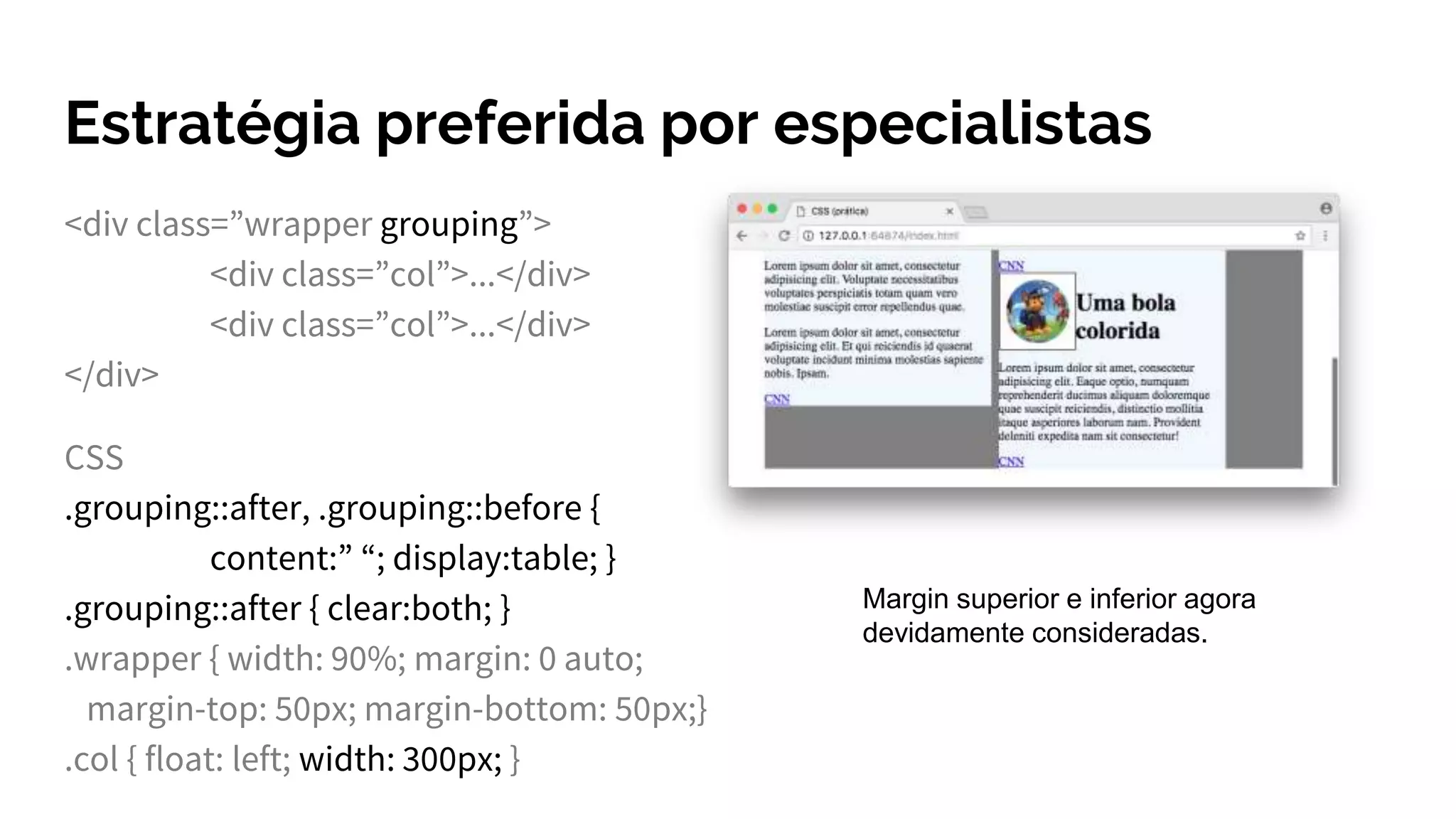 Estratégia preferida por especialistas
<div class=”wrapper grouping”>
<div class=”col”>...</div>
<div class=”col”>...</div>
</div>
CSS
.grouping::after, .grouping::before {
content:” “; display:table; }
.grouping::after { clear:both; }
.wrapper { width: 90%; margin: 0 auto;
margin-top: 50px; margin-bottom: 50px;}
.col { float: left; width: 300px; }
Margin superior e inferior agora
devidamente consideradas.
 