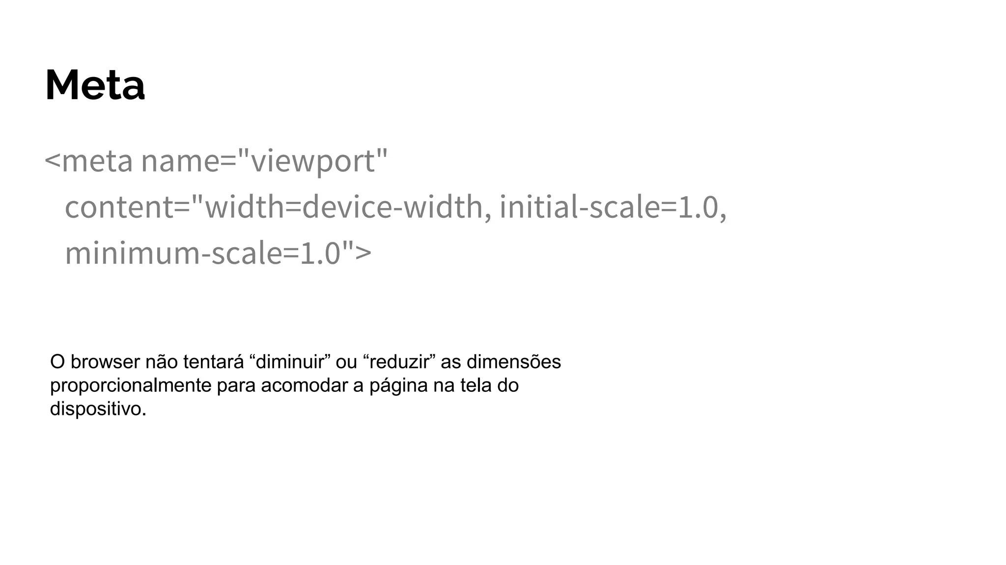 Meta
<meta name="viewport"
content="width=device-width, initial-scale=1.0,
minimum-scale=1.0">
O browser não tentará “diminuir” ou “reduzir” as dimensões
proporcionalmente para acomodar a página na tela do
dispositivo.
 
