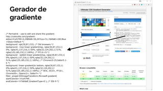 Gerador de
gradiente
/* Permalink - use to edit and share this gradient:
http://colorzilla.com/gradient-
editor/#1e5799+0,2989d8+50,207cca+51,7db9e8+100;Blue
+Gloss+Default */
background: rgb(30,87,153); /* Old browsers */
background: -moz-linear-gradient(top, rgba(30,87,153,1)
0%, rgba(41,137,216,1) 50%, rgba(32,124,202,1) 51%,
rgba(125,185,232,1) 100%); /* FF3.6-15 */
background: -webkit-linear-gradient(top, rgba(30,87,153,1)
0%,rgba(41,137,216,1) 50%,rgba(32,124,202,1)
51%,rgba(125,185,232,1) 100%); /* Chrome10-25,Safari5.1-
6 */
background: linear-gradient(to bottom, rgba(30,87,153,1)
0%,rgba(41,137,216,1) 50%,rgba(32,124,202,1)
51%,rgba(125,185,232,1) 100%); /* W3C, IE10+, FF16+,
Chrome26+, Opera12+, Safari7+ */
filter: progid:DXImageTransform.Microsoft.gradient(
startColorstr='#1e5799',
endColorstr='#7db9e8',GradientType=0 ); /* IE6-9 */
 