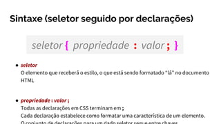 Sintaxe (seletor seguido por declarações)
● seletor
O elemento que receberá o estilo, o que está sendo formatado “lá” no documento
HTML
● propriedade : valor ;
Todas as declarações em CSS terminam em ;
Cada declaração estabelece como formatar uma característica de um elemento.
seletor { propriedade : valor ; }
 