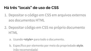 Há três “locais” de uso de CSS
1. Depositar o código em CSS em arquivos externos
aos documentos HTML
2. Depositar código em CSS no próprio documento
HTML
a. Usando <style> para todo o documento.
b. Específico por elemento por meio da propriedade style.
(não recomendada)
 
