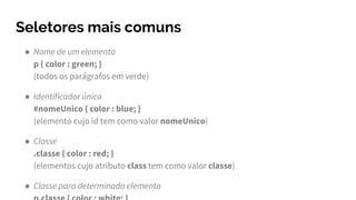 Seletores mais comuns
● Nome de um elemento
p { color : green; }
(todos os parágrafos em verde)
● Identificador único
#nomeUnico { color : blue; }
(elemento cujo id tem como valor nomeUnico)
● Classe
.classe { color : red; }
(elementos cujo atributo class tem como valor classe)
● Classe para determinado elemento
 