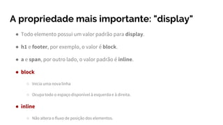 A propriedade mais importante: "display"
● Todo elemento possui um valor padrão para display.
● h1 e footer, por exemplo, o valor é block.
● a e span, por outro lado, o valor padrão é inline.
● block
○ Inicia uma nova linha
○ Ocupa todo o espaço disponível à esquerda e à direita.
● inline
○ Não altera o fluxo de posição dos elementos.
 