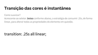Transição das cores é instantânea
Como suavizar?
Acrescente ao seletor .botao conforme abaixo, a estratégia de consumir .25s, de forma
linear, para alterar todas as propriedades do elemento em questão.
transition: .25s all linear;
 