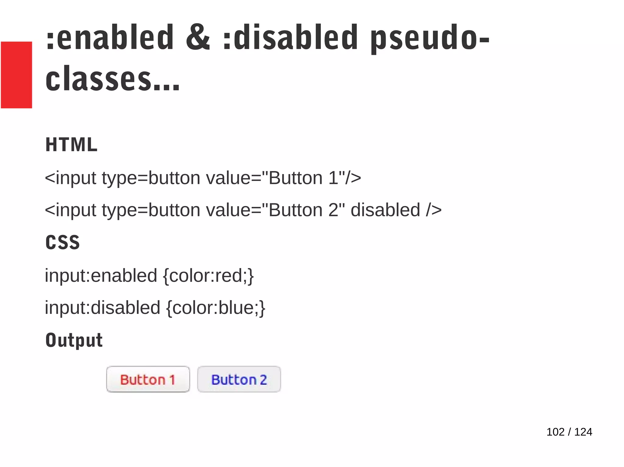 102 / 124
:enabled & :disabled pseudo-
classes...
HTML
<input type=button value="Button 1"/>
<input type=button value="Button 2" disabled />
CSS
input:enabled {color:red;}
input:disabled {color:blue;}
Output
 