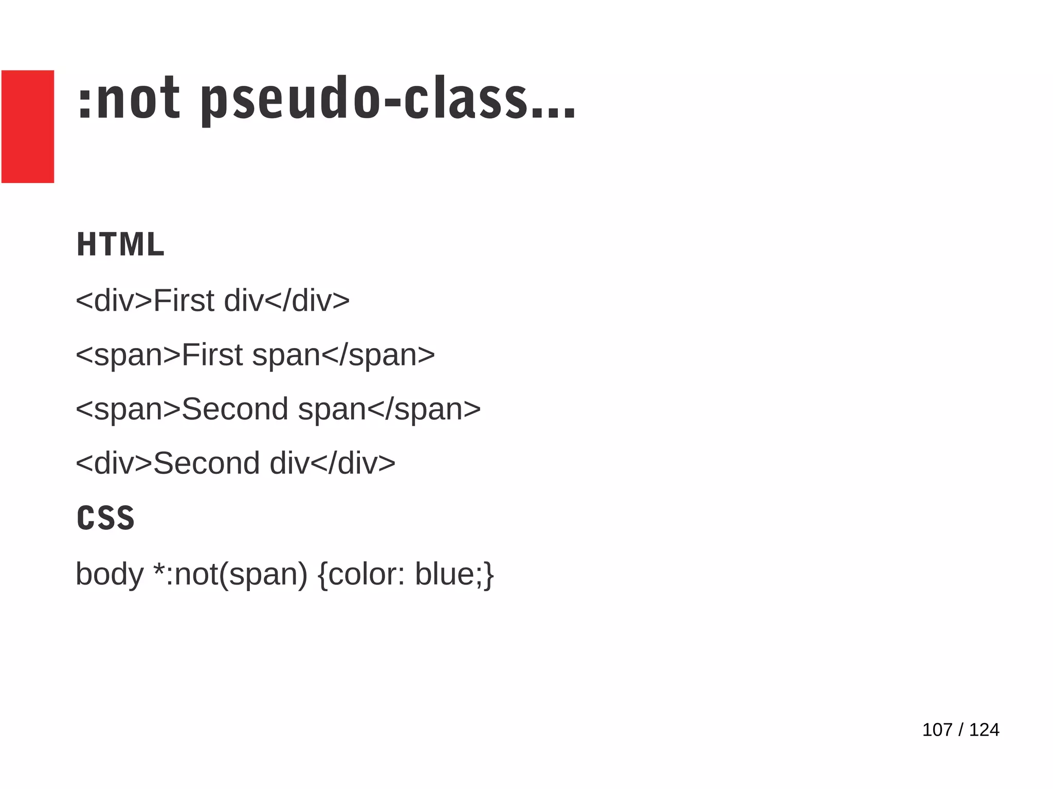 107 / 124
:not pseudo-class...
HTML
<div>First div</div>
<span>First span</span>
<span>Second span</span>
<div>Second div</div>
CSS
body *:not(span) {color: blue;}
 