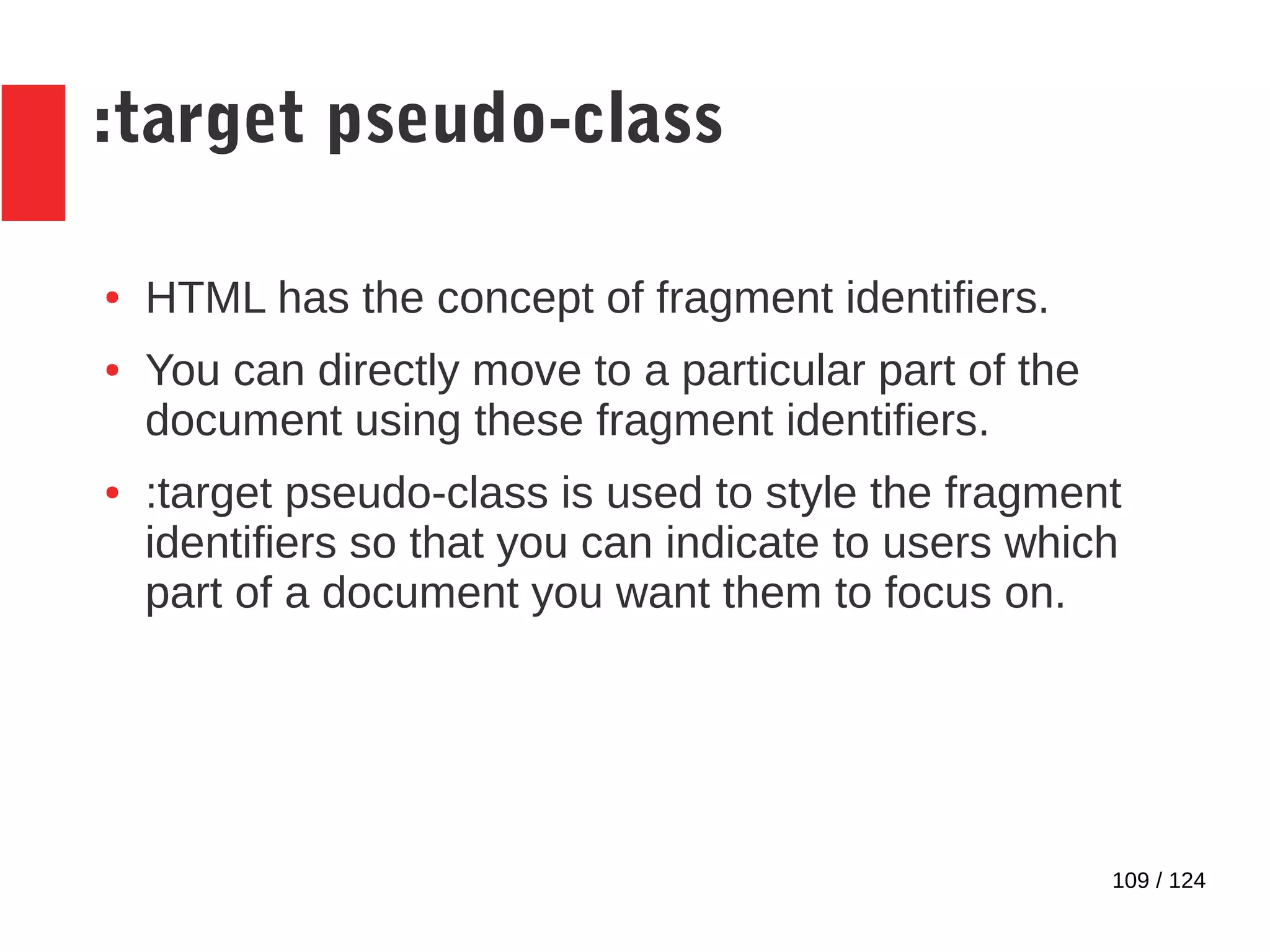 109 / 124
:target pseudo-class
● HTML has the concept of fragment identifiers.
● You can directly move to a particular part of the
document using these fragment identifiers.
● :target pseudo-class is used to style the fragment
identifiers so that you can indicate to users which
part of a document you want them to focus on.
 