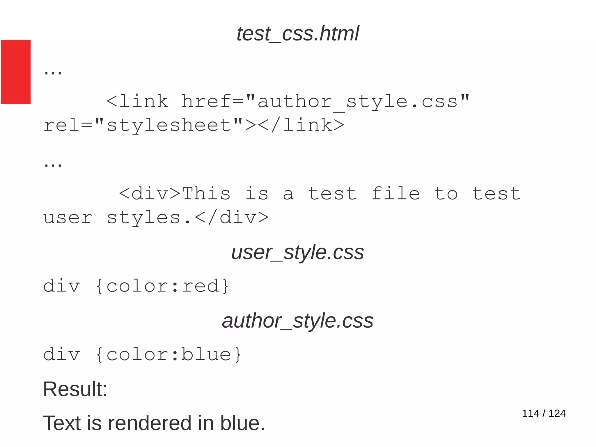 114 / 124
test_css.html
…
<link href="author_style.css"
rel="stylesheet"></link>
…
<div>This is a test file to test
user styles.</div>
user_style.css
div {color:red}
author_style.css
div {color:blue}
Result:
Text is rendered in blue.
 