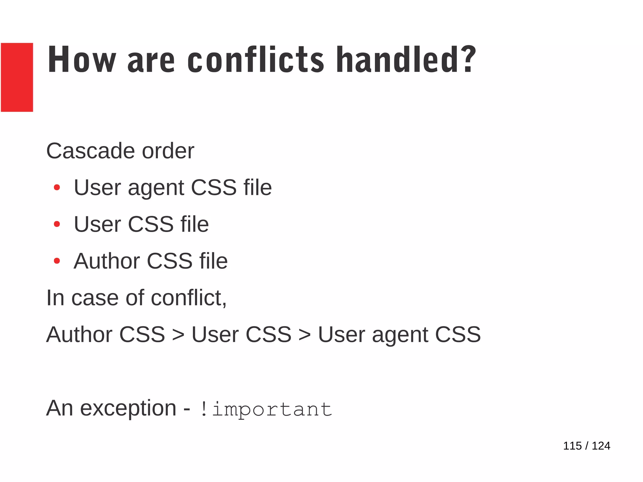 115 / 124
How are conflicts handled?
Cascade order
● User agent CSS file
● User CSS file
● Author CSS file
In case of conflict,
Author CSS > User CSS > User agent CSS
An exception - !important
 