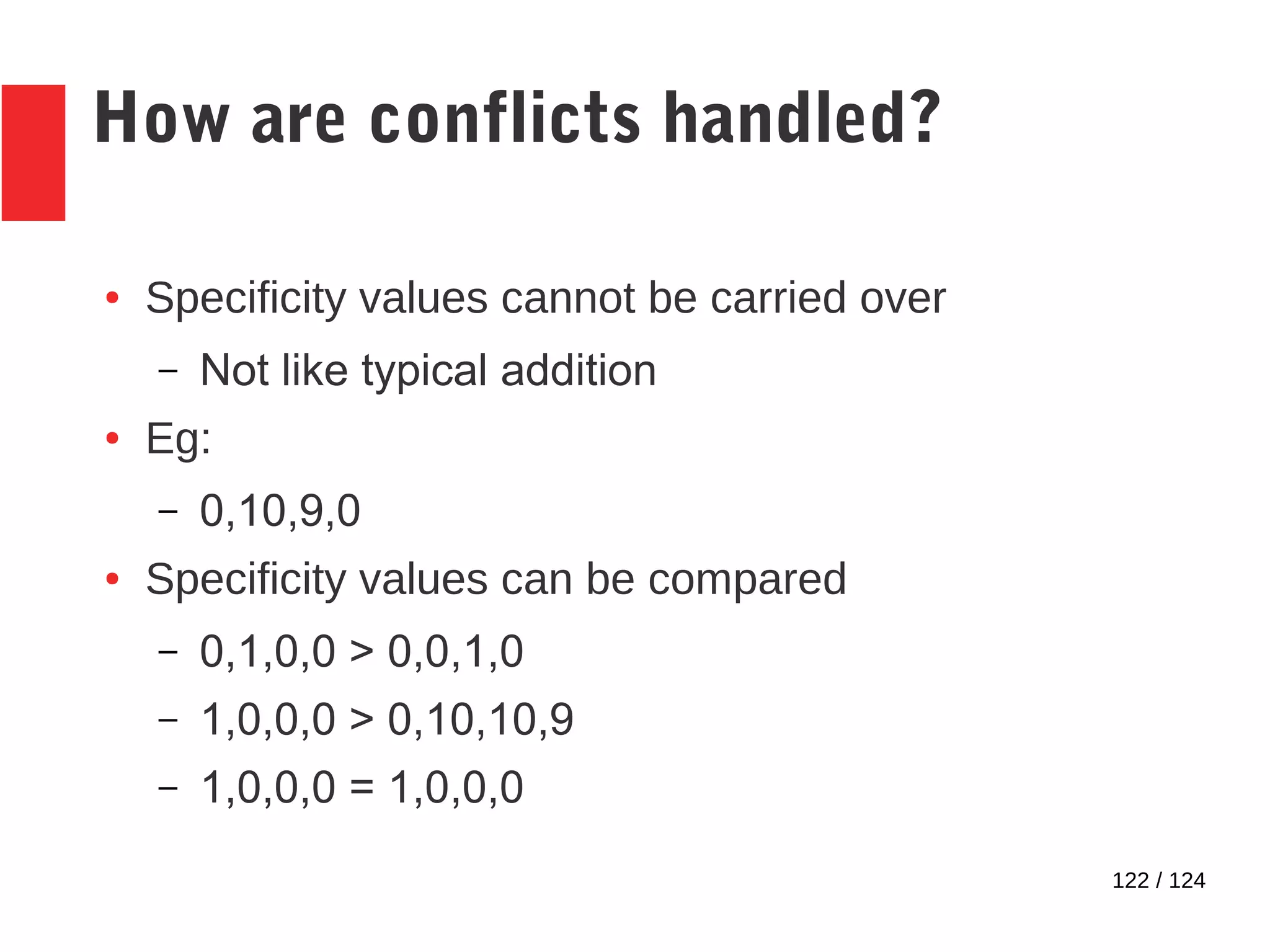 122 / 124
How are conflicts handled?
● Specificity values cannot be carried over
– Not like typical addition
● Eg:
– 0,10,9,0
● Specificity values can be compared
– 0,1,0,0 > 0,0,1,0
– 1,0,0,0 > 0,10,10,9
– 1,0,0,0 = 1,0,0,0
 