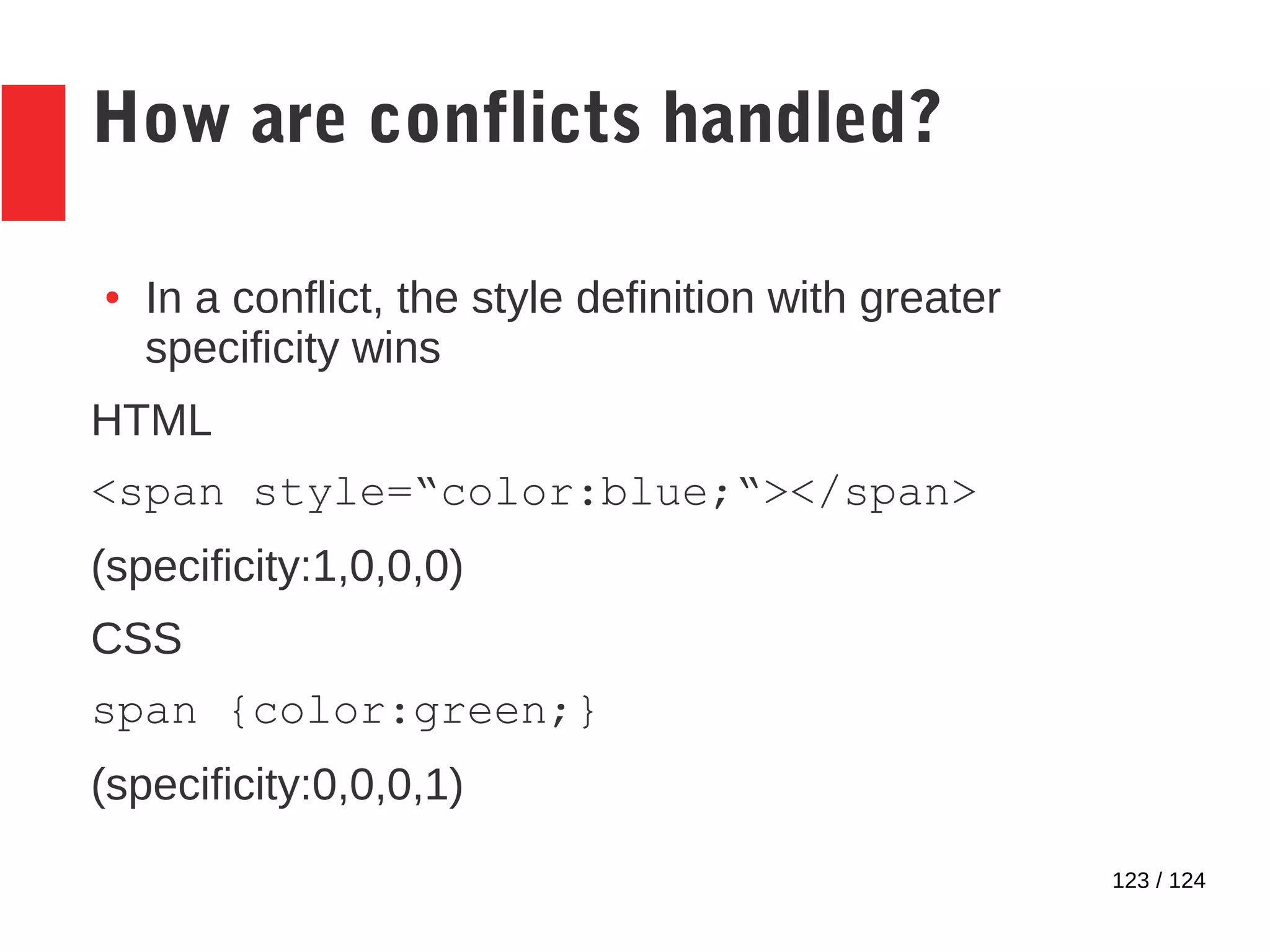 123 / 124
How are conflicts handled?
● In a conflict, the style definition with greater
specificity wins
HTML
<span style=“color:blue;“></span>
(specificity:1,0,0,0)
CSS
span {color:green;}
(specificity:0,0,0,1)
 