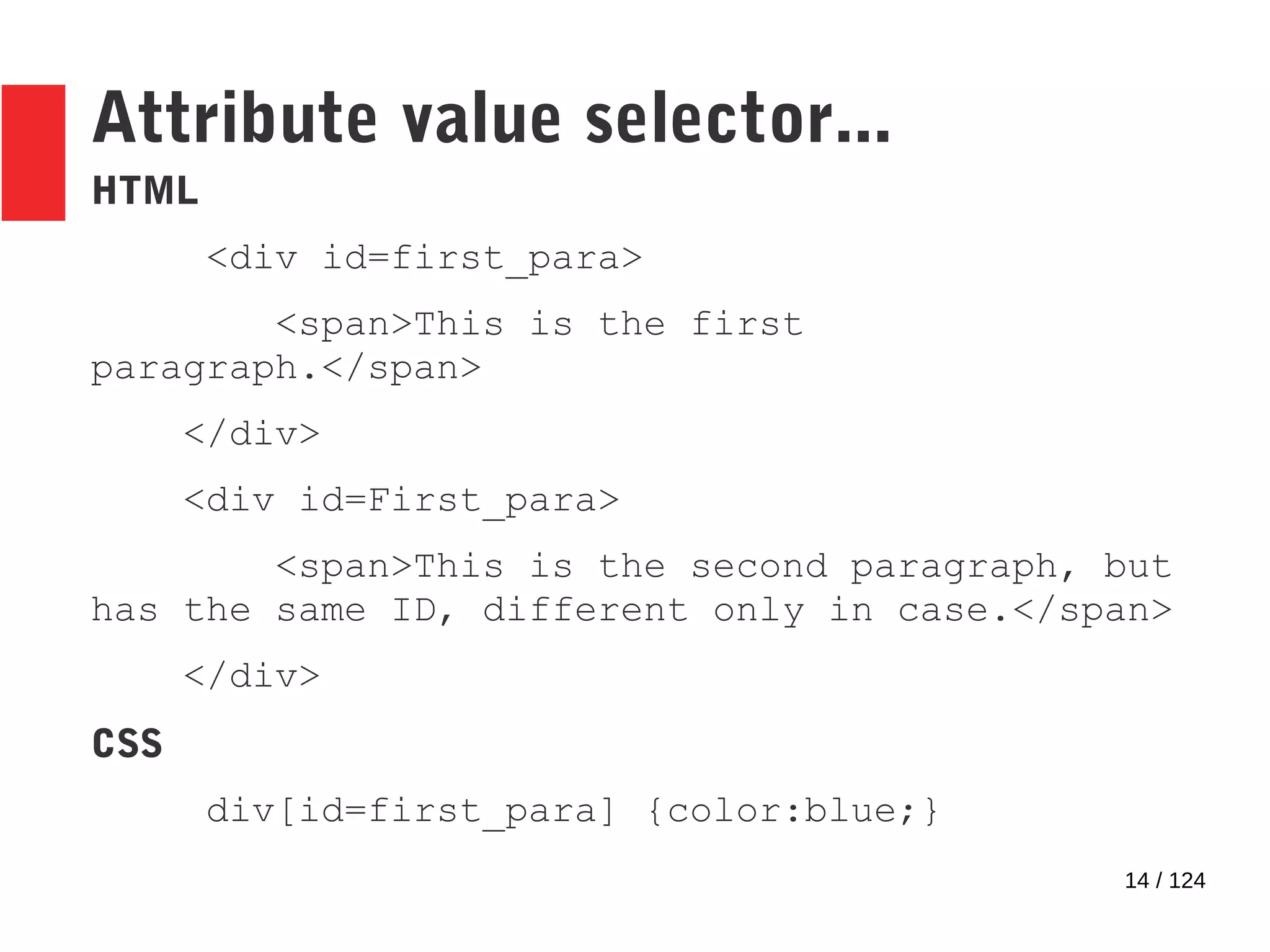 14 / 124
HTML
<div id=first_para>
<span>This is the first
paragraph.</span>
</div>
<div id=First_para>
<span>This is the second paragraph, but
has the same ID, different only in case.</span>
</div>
CSS
div[id=first_para] {color:blue;}
Attribute value selector...
 
