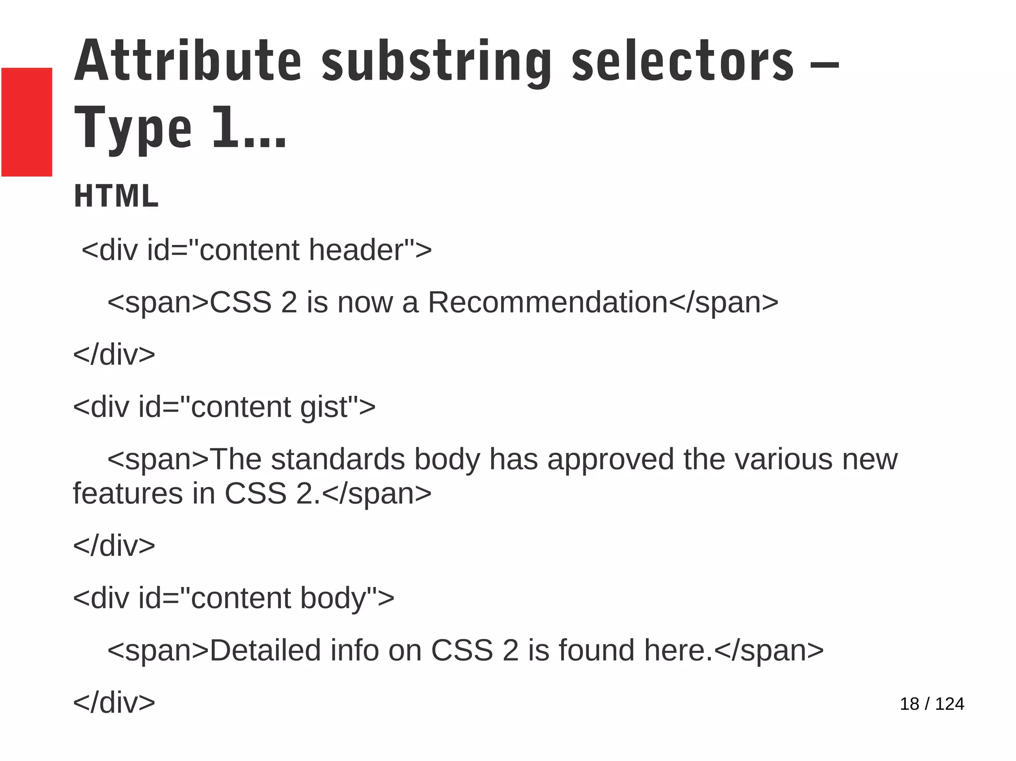 18 / 124
Attribute substring selectors –
Type 1...
HTML
<div id="content header">
<span>CSS 2 is now a Recommendation</span>
</div>
<div id="content gist">
<span>The standards body has approved the various new
features in CSS 2.</span>
</div>
<div id="content body">
<span>Detailed info on CSS 2 is found here.</span>
</div>
 