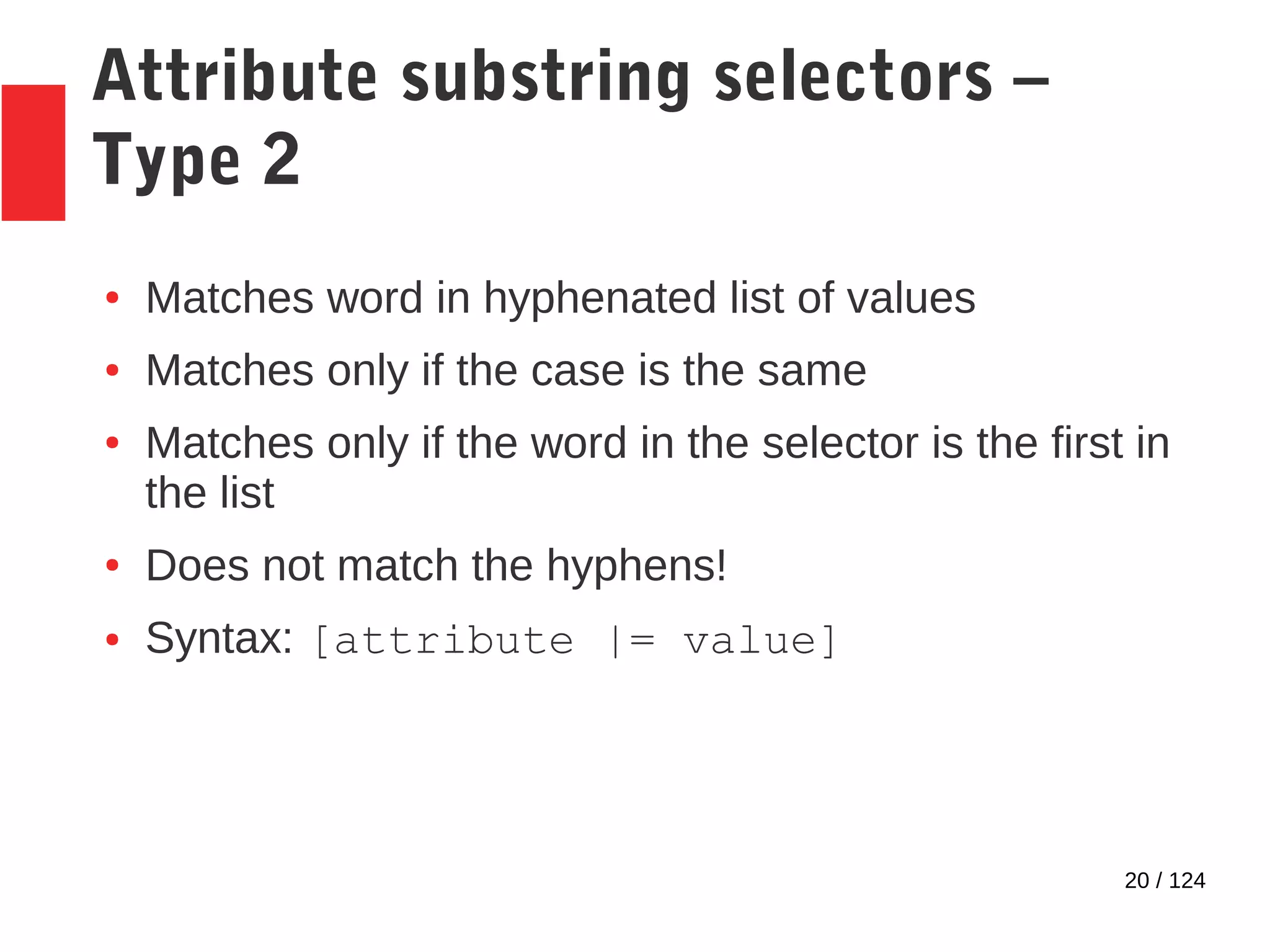 20 / 124
Attribute substring selectors –
Type 2
● Matches word in hyphenated list of values
● Matches only if the case is the same
● Matches only if the word in the selector is the first in
the list
● Does not match the hyphens!
● Syntax: [attribute |= value]
 