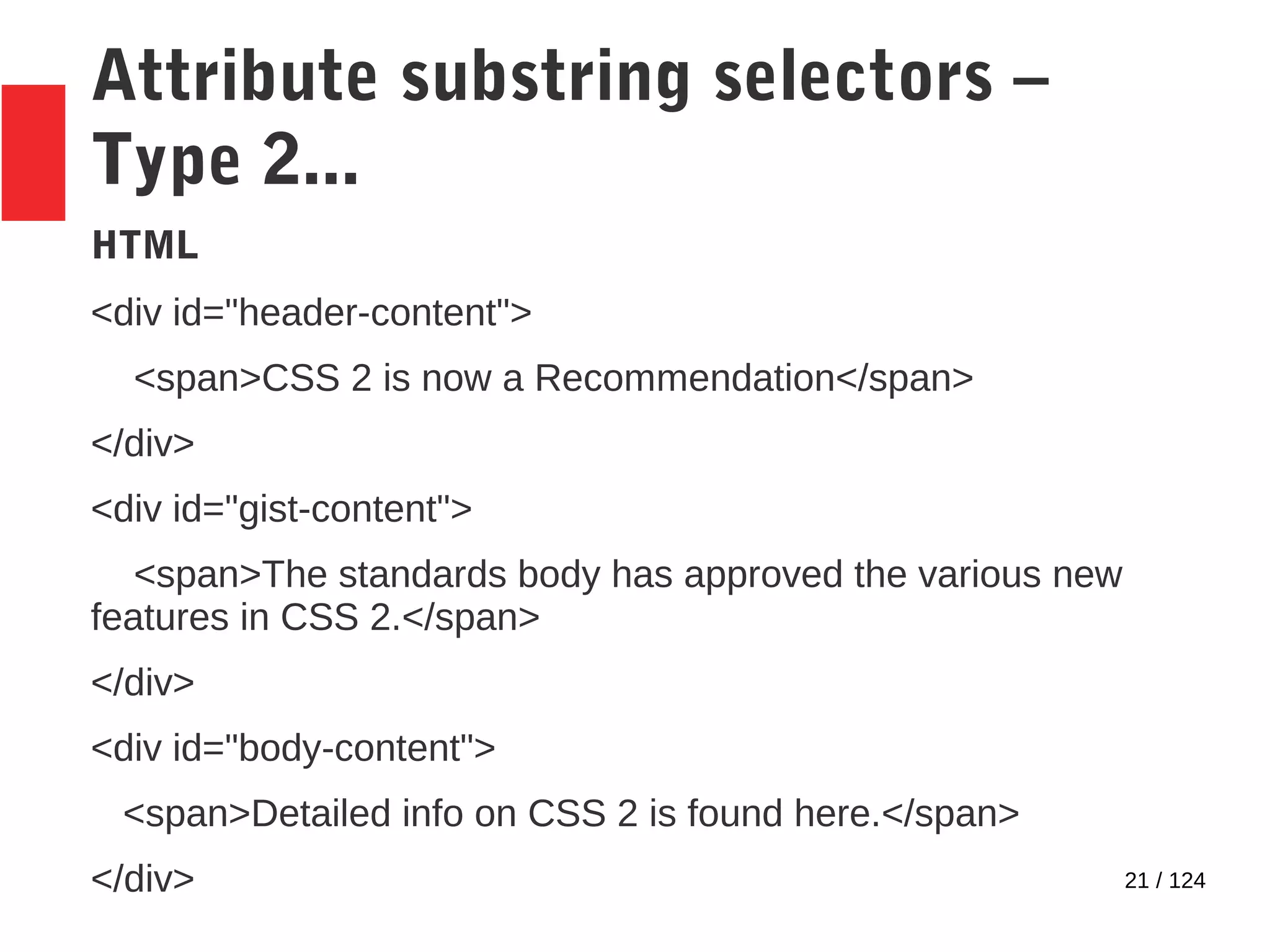 21 / 124
Attribute substring selectors –
Type 2...
HTML
<div id="header-content">
<span>CSS 2 is now a Recommendation</span>
</div>
<div id="gist-content">
<span>The standards body has approved the various new
features in CSS 2.</span>
</div>
<div id="body-content">
<span>Detailed info on CSS 2 is found here.</span>
</div>
 