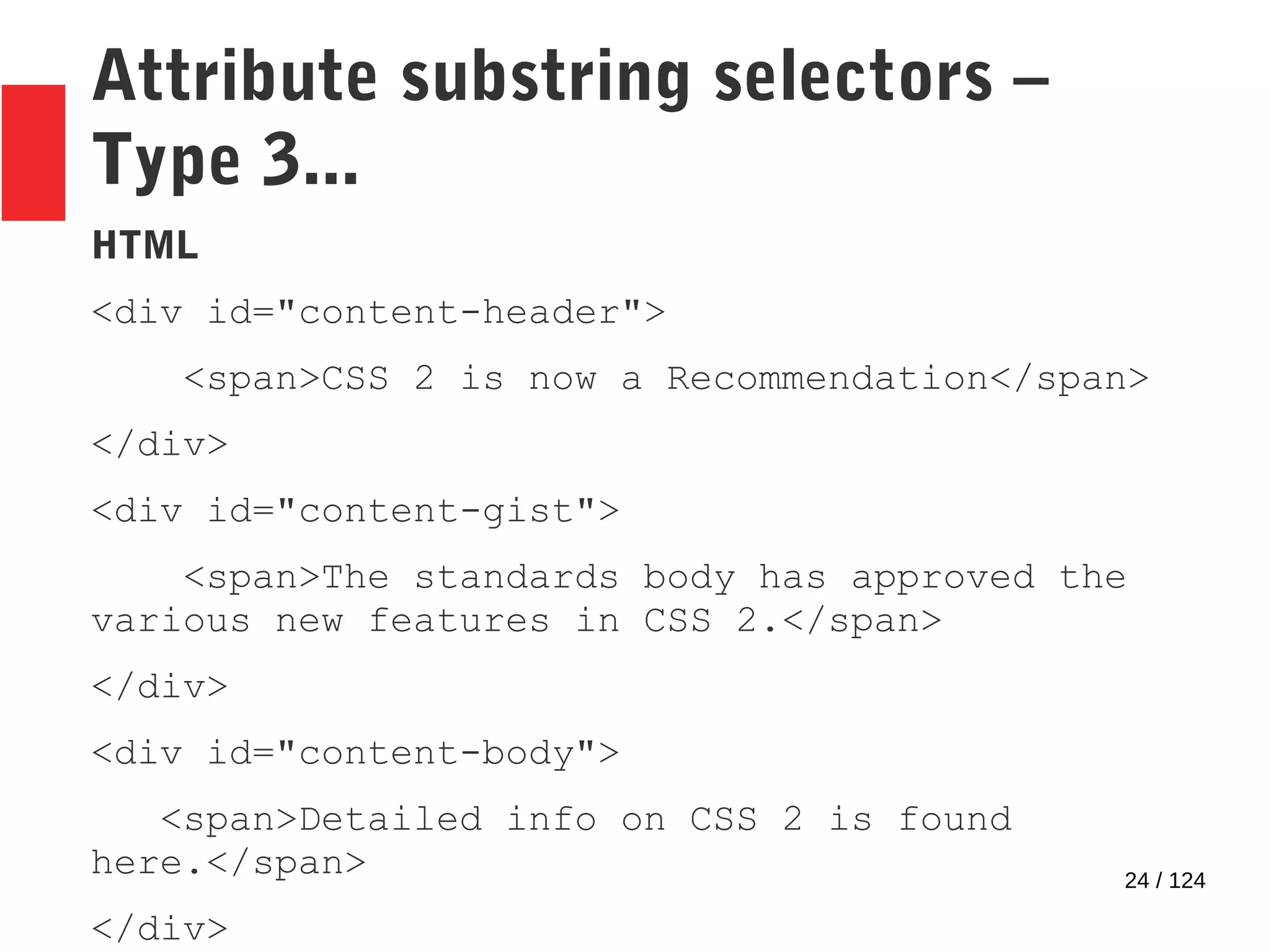 24 / 124
Attribute substring selectors –
Type 3...
HTML
<div id="content-header">
<span>CSS 2 is now a Recommendation</span>
</div>
<div id="content-gist">
<span>The standards body has approved the
various new features in CSS 2.</span>
</div>
<div id="content-body">
<span>Detailed info on CSS 2 is found
here.</span>
</div>
 