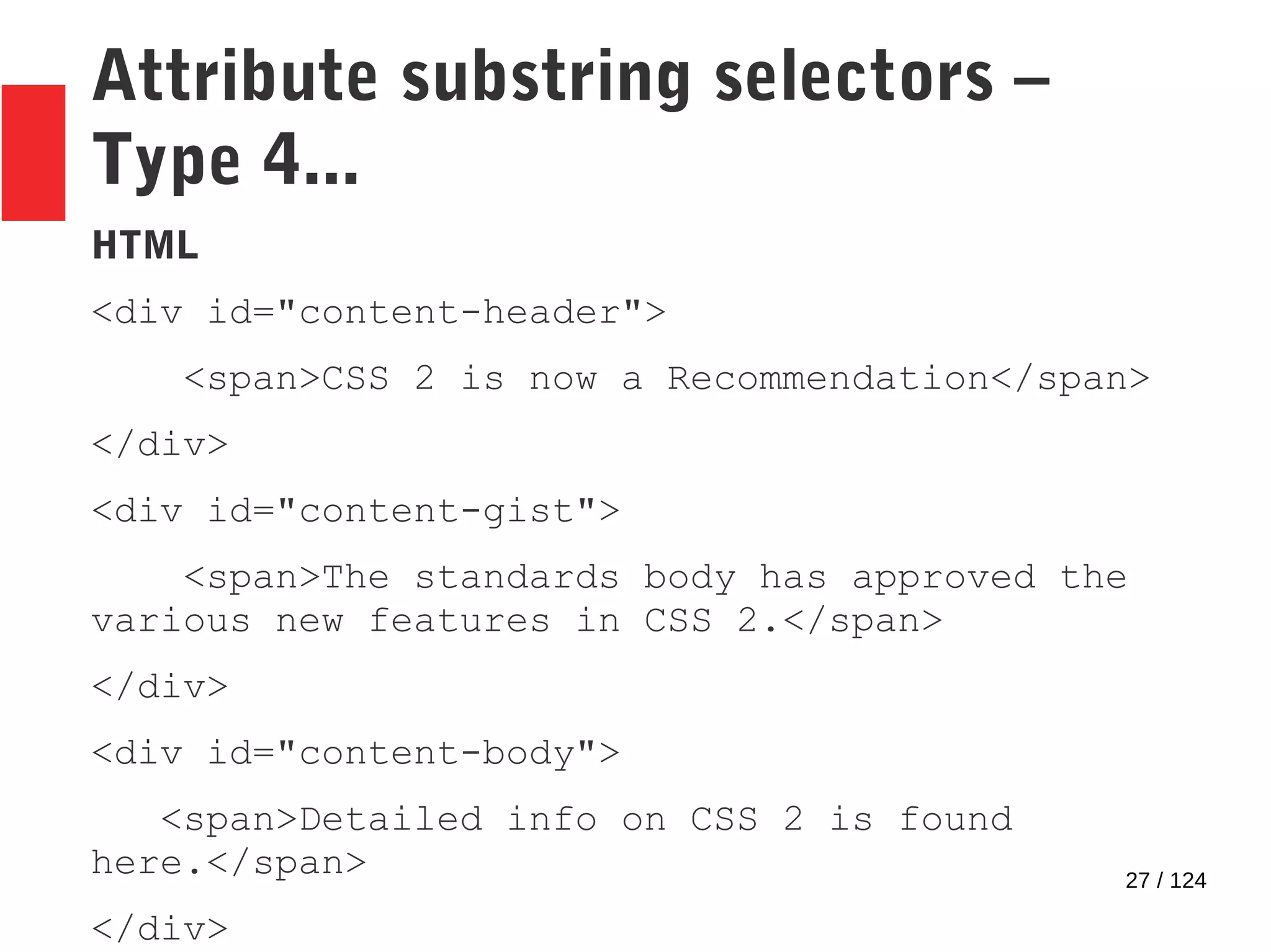 27 / 124
Attribute substring selectors –
Type 4...
HTML
<div id="content-header">
<span>CSS 2 is now a Recommendation</span>
</div>
<div id="content-gist">
<span>The standards body has approved the
various new features in CSS 2.</span>
</div>
<div id="content-body">
<span>Detailed info on CSS 2 is found
here.</span>
</div>
 