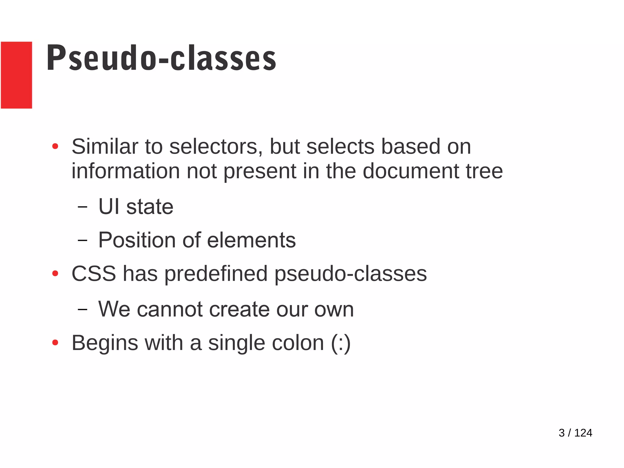 3 / 124
Pseudo-classes
● Similar to selectors, but selects based on
information not present in the document tree
– UI state
– Position of elements
● CSS has predefined pseudo-classes
– We cannot create our own
● Begins with a single colon (:)
 