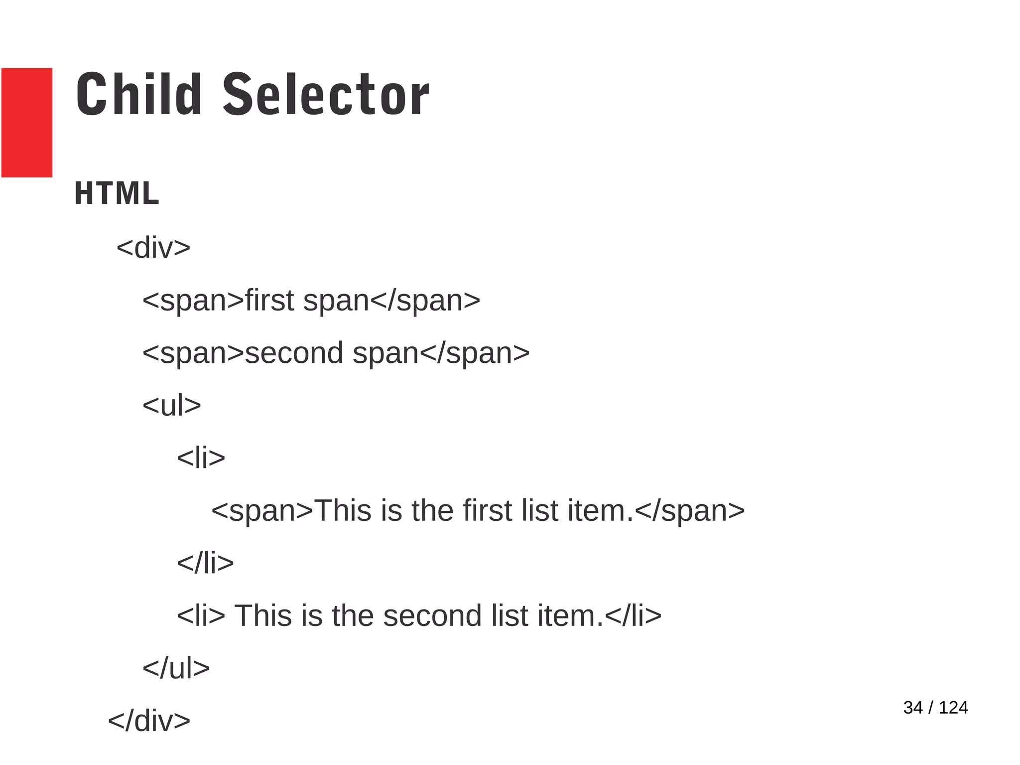 34 / 124
Child Selector
HTML
<div>
<span>first span</span>
<span>second span</span>
<ul>
<li>
<span>This is the first list item.</span>
</li>
<li> This is the second list item.</li>
</ul>
</div>
 
