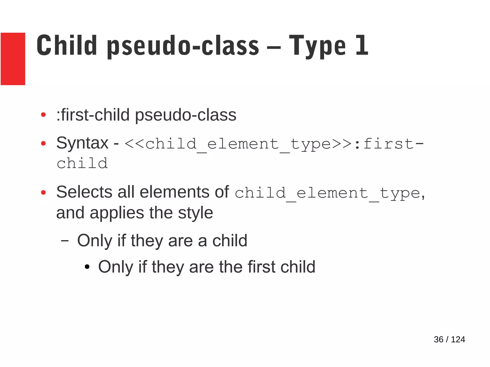36 / 124
Child pseudo-class – Type 1
● :first-child pseudo-class
● Syntax - <<child_element_type>>:first-
child
● Selects all elements of child_element_type,
and applies the style
– Only if they are a child
● Only if they are the first child
 