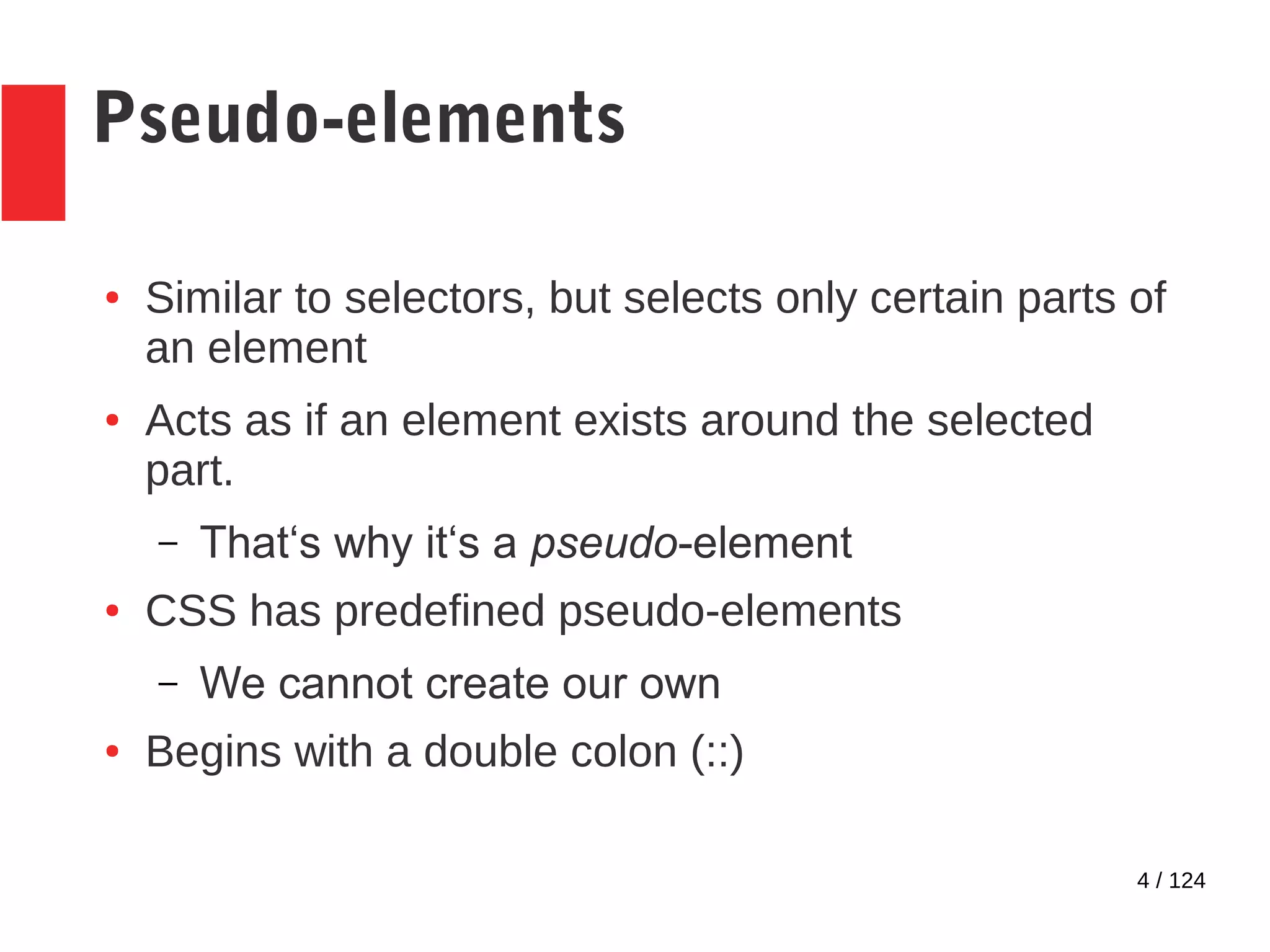 4 / 124
Pseudo-elements
● Similar to selectors, but selects only certain parts of
an element
● Acts as if an element exists around the selected
part.
– That‘s why it‘s a pseudo-element
● CSS has predefined pseudo-elements
– We cannot create our own
● Begins with a double colon (::)
 