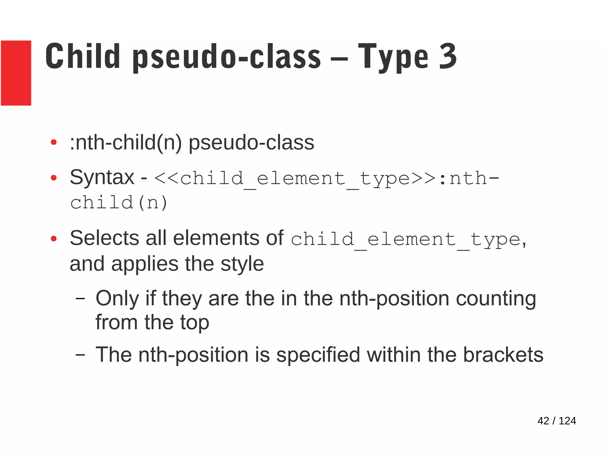 42 / 124
Child pseudo-class – Type 3
● :nth-child(n) pseudo-class
● Syntax - <<child_element_type>>:nth-
child(n)
● Selects all elements of child_element_type,
and applies the style
– Only if they are the in the nth-position counting
from the top
– The nth-position is specified within the brackets
 