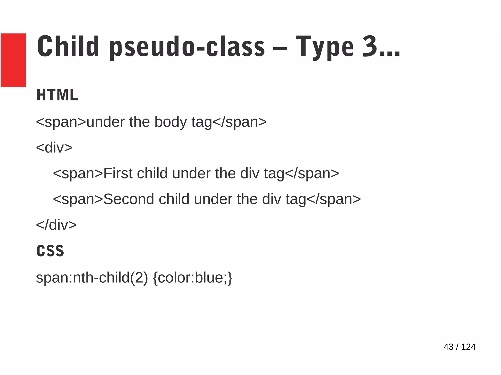 43 / 124
Child pseudo-class – Type 3...
HTML
<span>under the body tag</span>
<div>
<span>First child under the div tag</span>
<span>Second child under the div tag</span>
</div>
CSS
span:nth-child(2) {color:blue;}
 