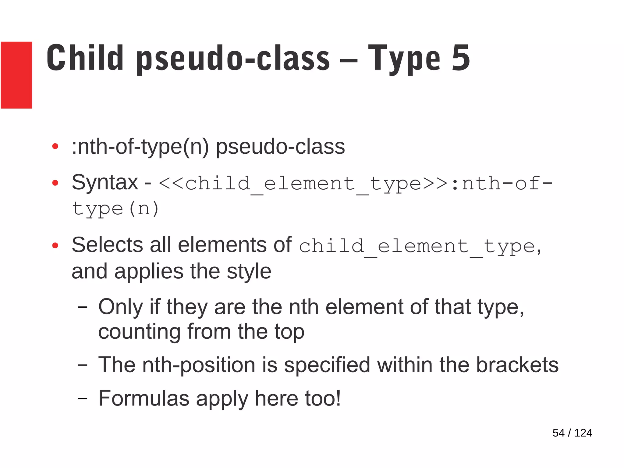 54 / 124
Child pseudo-class – Type 5
● :nth-of-type(n) pseudo-class
● Syntax - <<child_element_type>>:nth-of-
type(n)
● Selects all elements of child_element_type,
and applies the style
– Only if they are the nth element of that type,
counting from the top
– The nth-position is specified within the brackets
– Formulas apply here too!
 