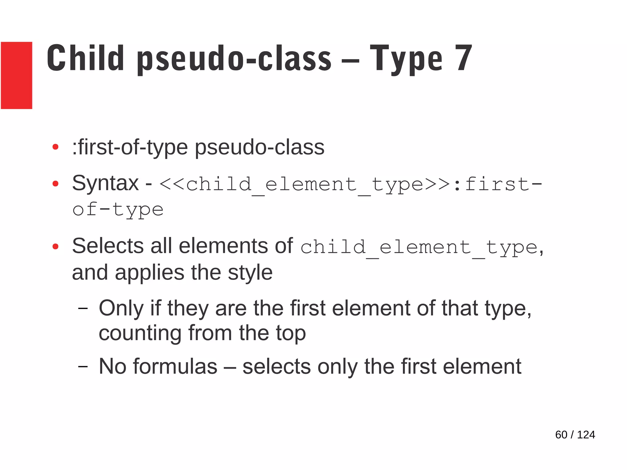 60 / 124
Child pseudo-class – Type 7
● :first-of-type pseudo-class
● Syntax - <<child_element_type>>:first-
of-type
● Selects all elements of child_element_type,
and applies the style
– Only if they are the first element of that type,
counting from the top
– No formulas – selects only the first element
 