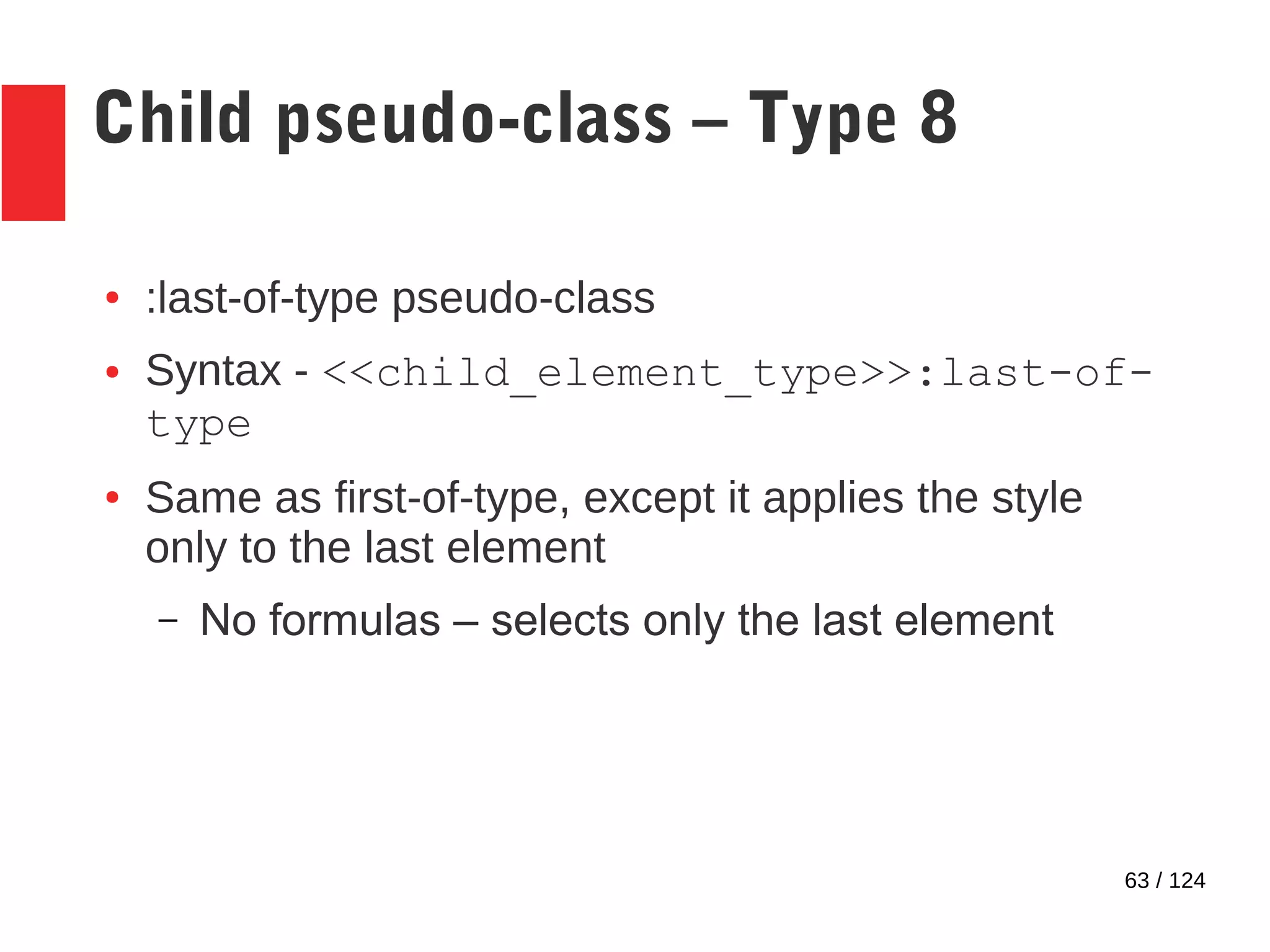 63 / 124
Child pseudo-class – Type 8
● :last-of-type pseudo-class
● Syntax - <<child_element_type>>:last-of-
type
● Same as first-of-type, except it applies the style
only to the last element
– No formulas – selects only the last element
 