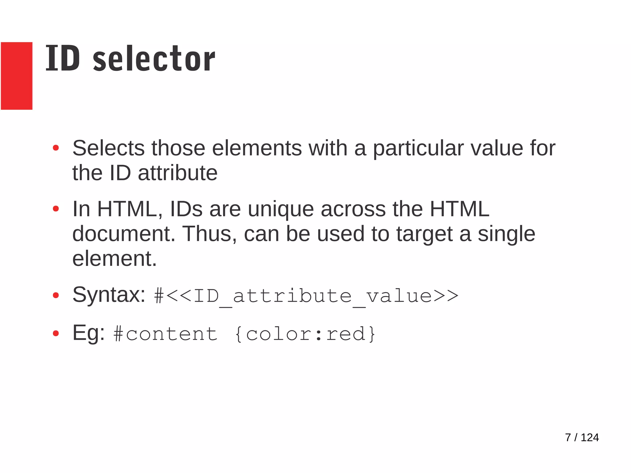 7 / 124
ID selector
● Selects those elements with a particular value for
the ID attribute
● In HTML, IDs are unique across the HTML
document. Thus, can be used to target a single
element.
● Syntax: #<<ID_attribute_value>>
● Eg: #content {color:red}
 