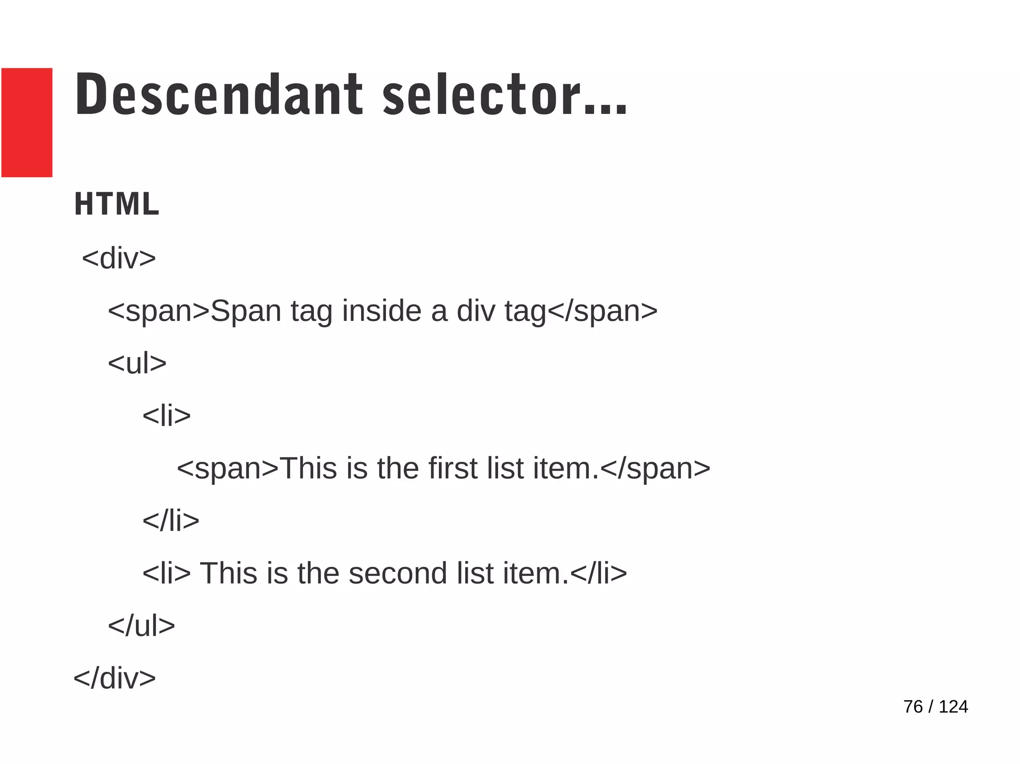 76 / 124
Descendant selector...
HTML
<div>
<span>Span tag inside a div tag</span>
<ul>
<li>
<span>This is the first list item.</span>
</li>
<li> This is the second list item.</li>
</ul>
</div>
 