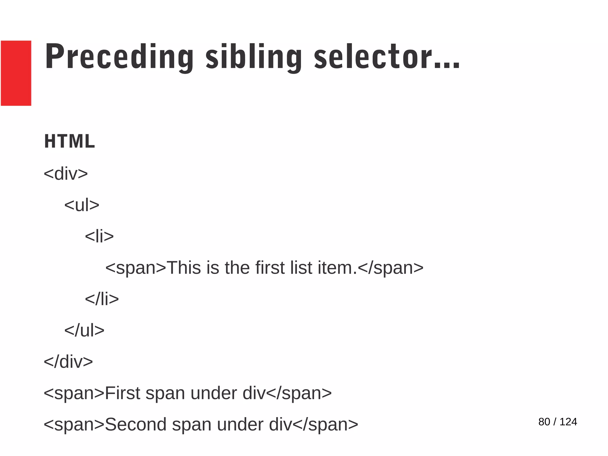80 / 124
Preceding sibling selector...
HTML
<div>
<ul>
<li>
<span>This is the first list item.</span>
</li>
</ul>
</div>
<span>First span under div</span>
<span>Second span under div</span>
 