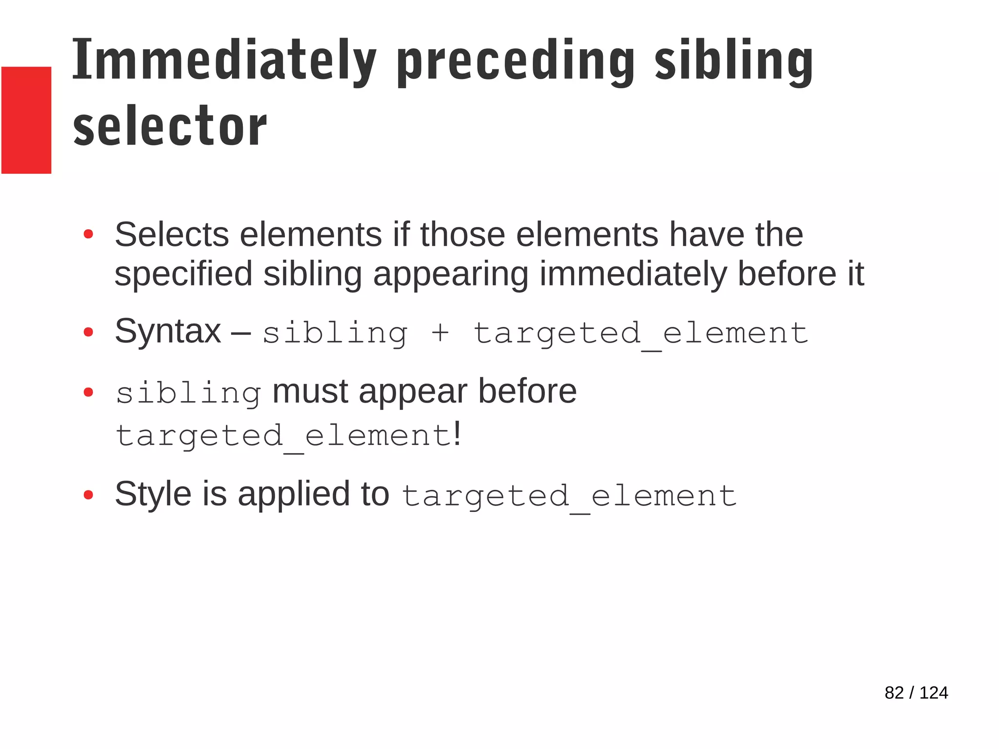 82 / 124
Immediately preceding sibling
selector
● Selects elements if those elements have the
specified sibling appearing immediately before it
● Syntax – sibling + targeted_element
● sibling must appear before
targeted_element!
● Style is applied to targeted_element
 