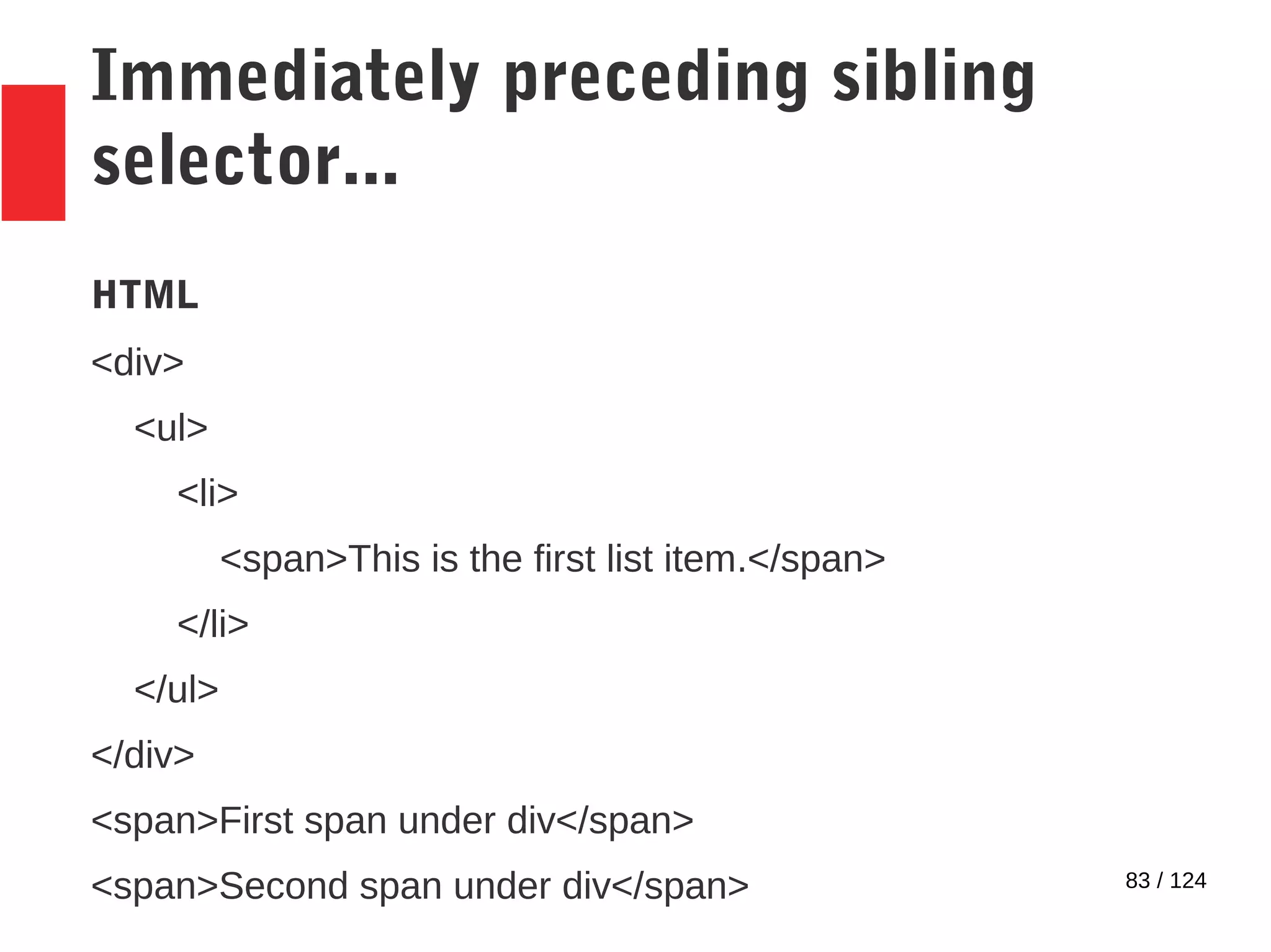83 / 124
Immediately preceding sibling
selector...
HTML
<div>
<ul>
<li>
<span>This is the first list item.</span>
</li>
</ul>
</div>
<span>First span under div</span>
<span>Second span under div</span>
 