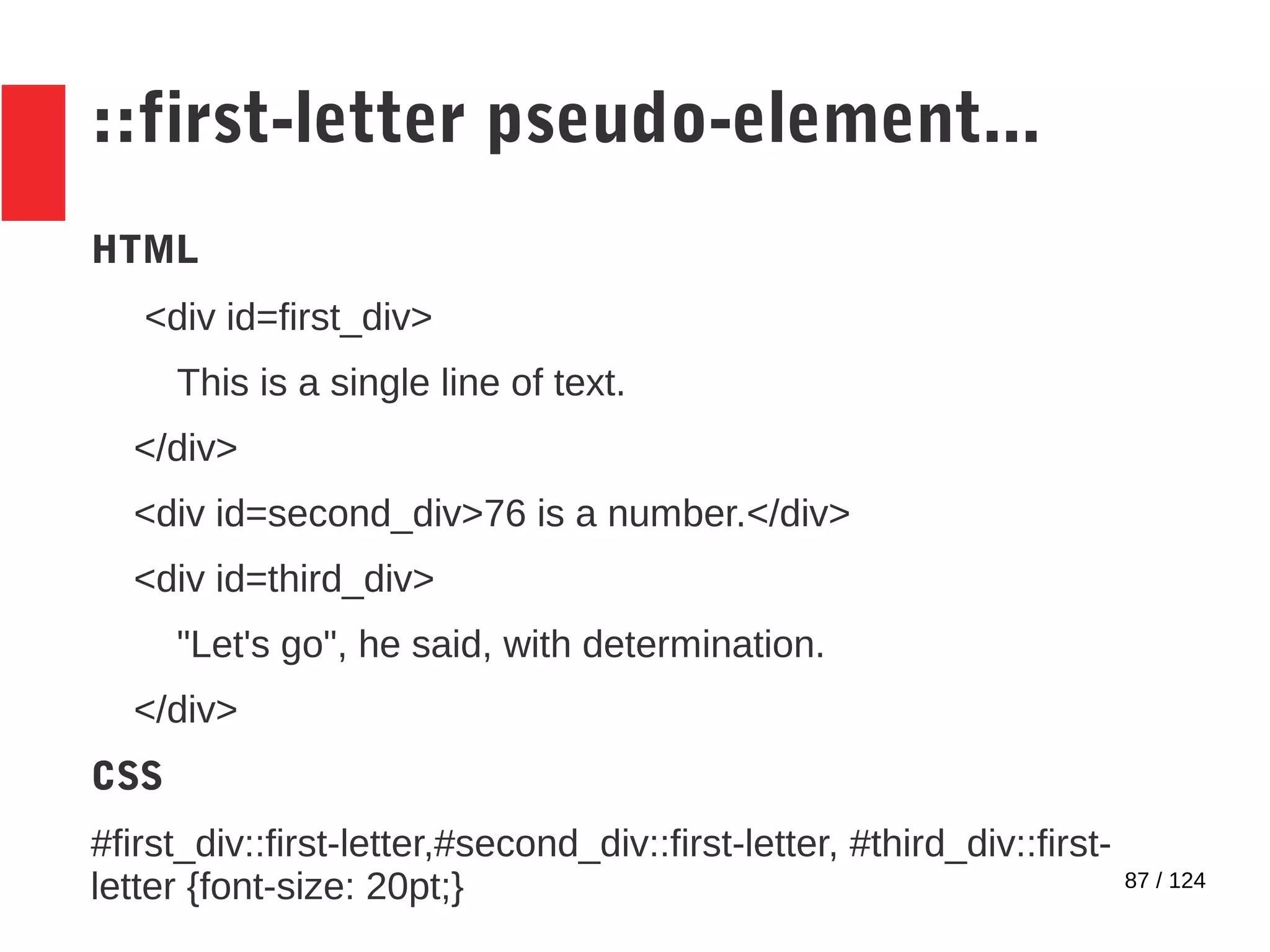 87 / 124
::first-letter pseudo-element...
HTML
<div id=first_div>
This is a single line of text.
</div>
<div id=second_div>76 is a number.</div>
<div id=third_div>
"Let's go", he said, with determination.
</div>
CSS
#first_div::first-letter,#second_div::first-letter, #third_div::first-
letter {font-size: 20pt;}
 