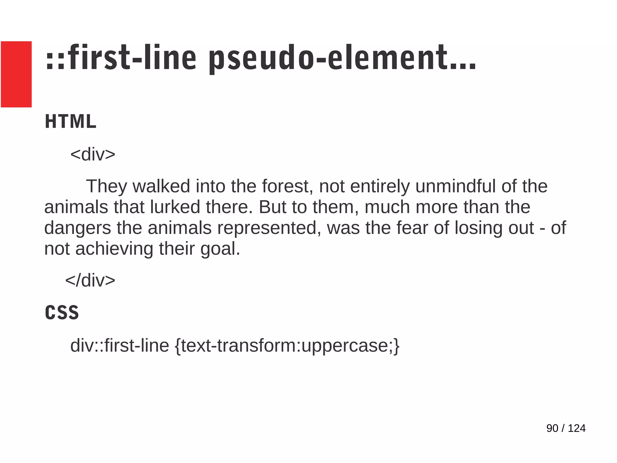 90 / 124
::first-line pseudo-element...
HTML
<div>
They walked into the forest, not entirely unmindful of the
animals that lurked there. But to them, much more than the
dangers the animals represented, was the fear of losing out - of
not achieving their goal.
</div>
CSS
div::first-line {text-transform:uppercase;}
 