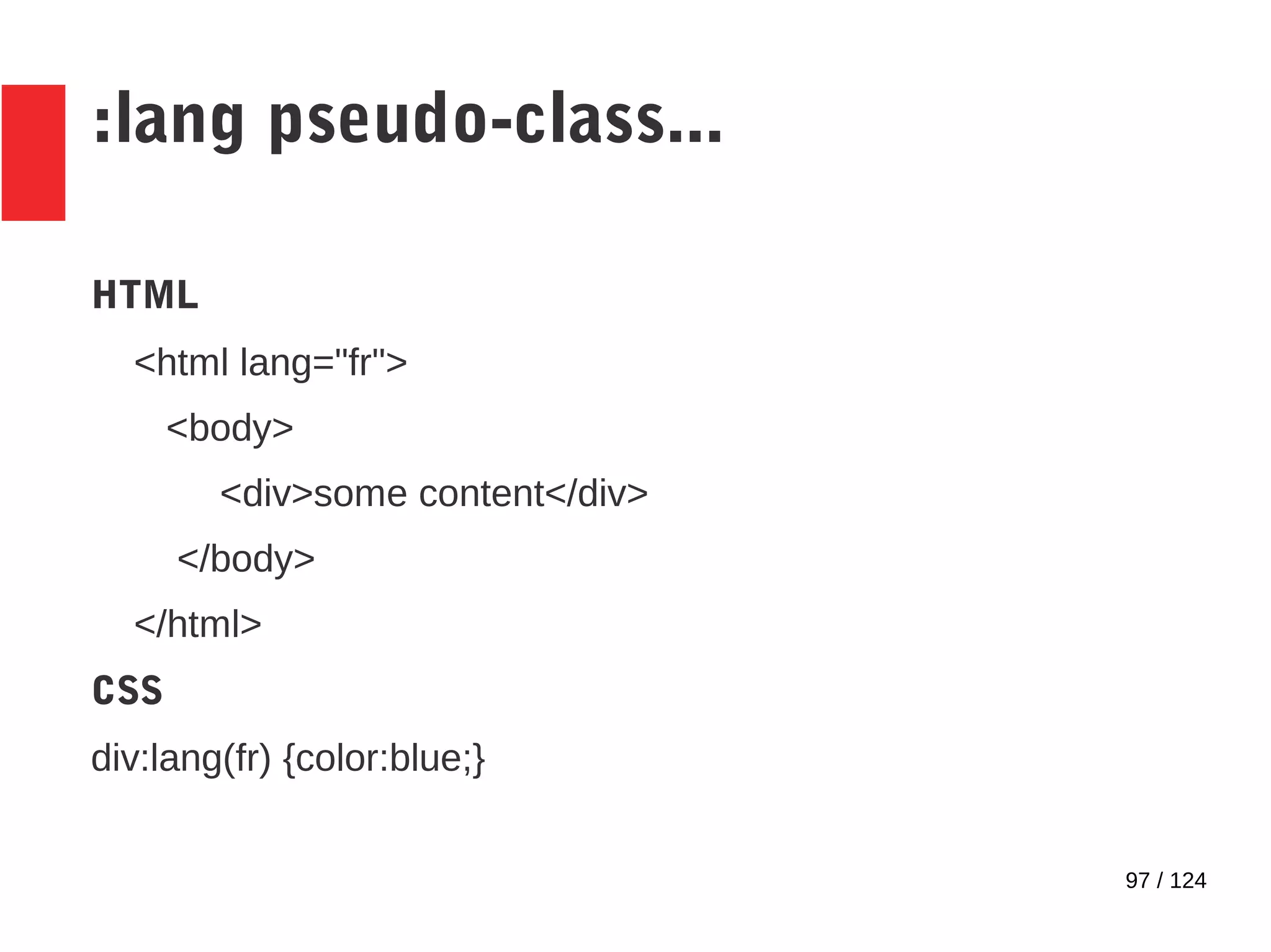 97 / 124
:lang pseudo-class...
HTML
<html lang="fr">
<body>
<div>some content</div>
</body>
</html>
CSS
div:lang(fr) {color:blue;}
 