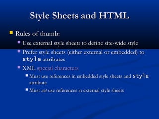 Style Sheets and HTMLStyle Sheets and HTML
 Rules of thumb:Rules of thumb:
 Use external style sheets to define site-wide styleUse external style sheets to define site-wide style
 Prefer style sheets (either external or embedded) toPrefer style sheets (either external or embedded) to
stylestyle attributesattributes
 XMLXML special charactersspecial characters
 Must use references in embedded style sheets andMust use references in embedded style sheets and stylestyle
attributeattribute
 MustMust notnot use references in external style sheetsuse references in external style sheets
 