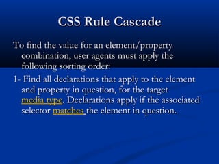 CSS Rule CascadeCSS Rule Cascade
To find the value for an element/propertyTo find the value for an element/property
combination, user agents must apply thecombination, user agents must apply the
following sorting order:following sorting order:
1- Find all declarations that apply to the element1- Find all declarations that apply to the element
and property in question, for the targetand property in question, for the target
media typemedia type. Declarations apply if the associated. Declarations apply if the associated
selectorselector matchesmatches the element in question.the element in question.
 