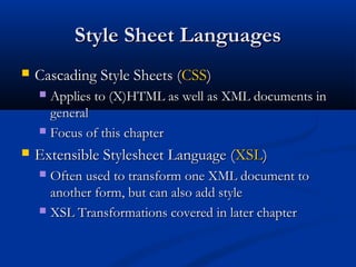 Style Sheet LanguagesStyle Sheet Languages
 Cascading Style Sheets (Cascading Style Sheets (CSSCSS))
 Applies to (X)HTML as well as XML documents inApplies to (X)HTML as well as XML documents in
generalgeneral
 Focus of this chapterFocus of this chapter
 Extensible Stylesheet Language (Extensible Stylesheet Language (XSLXSL))
 Often used to transform one XML document toOften used to transform one XML document to
another form, but can also add styleanother form, but can also add style
 XSL Transformations covered in later chapterXSL Transformations covered in later chapter
 