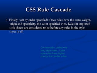 CSS Rule CascadeCSS Rule Cascade
4- Finally, sort by order specified: if two rules have the same weight,4- Finally, sort by order specified: if two rules have the same weight,
origin and specificity, the latter specified wins. Rules in importedorigin and specificity, the latter specified wins. Rules in imported
style sheets are considered to be before any rules in the stylestyle sheets are considered to be before any rules in the style
sheet itself.sheet itself.
Conceptually, create one
long style sheet. Later
style rules have higher
priority than earlier rules.
 