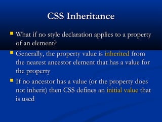 CSS InheritanceCSS Inheritance
 What if no style declaration applies to a propertyWhat if no style declaration applies to a property
of an element?of an element?
 Generally, the property value isGenerally, the property value is inheritedinherited fromfrom
the nearest ancestor element that has a value forthe nearest ancestor element that has a value for
the propertythe property
 If no ancestor has a value (or the property doesIf no ancestor has a value (or the property does
not inherit) then CSS defines annot inherit) then CSS defines an initial valueinitial value thatthat
is usedis used
 