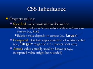 CSS InheritanceCSS Inheritance
 Property values:Property values:
 SpecifiedSpecified: value contained in declaration: value contained in declaration
 Absolute: value can be determined without reference toAbsolute: value can be determined without reference to
context (context (e.g.e.g.,, 2cm2cm))
 Relative: value depends on context (Relative: value depends on context (e.g.e.g.,, largerlarger))
 ComputedComputed: absolute representation of relative value: absolute representation of relative value
((e.g.e.g.,, largerlarger might be 1.2 x parent font size)might be 1.2 x parent font size)
 ActualActual: value actually used by browser (: value actually used by browser (e.g.e.g.,,
computed value might be rounded)computed value might be rounded)
 