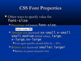 CSS Font PropertiesCSS Font Properties
 Other ways to specify value forOther ways to specify value for
font-sizefont-size::
 PercentagePercentage (of parent(of parent font-sizefont-size))
 Absolute sizeAbsolute size keyword:keyword: xx-smallxx-small,, x-smallx-small,,
smallsmall,, mediummedium (initial value),(initial value), largelarge,,
x-largex-large,, xx-largexx-large
 User agent specific; should differ by ~ 20%User agent specific; should differ by ~ 20%
 Relative sizeRelative size keyword:keyword: smallersmaller,, largerlarger
 Relative to parent element’s fontRelative to parent element’s font
 