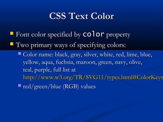 CSS Text ColorCSS Text Color
 Font color specified byFont color specified by colorcolor propertyproperty
 Two primary ways of specifying colors:Two primary ways of specifying colors:
 Color name: black, gray, silver, white, red, lime, blue,Color name: black, gray, silver, white, red, lime, blue,
yellow, aqua, fuchsia, maroon, green, navy, olive,yellow, aqua, fuchsia, maroon, green, navy, olive,
teal, purple, full list atteal, purple, full list at
http://www.w3.org/TR/SVG11/types.html#ColorKeywhttp://www.w3.org/TR/SVG11/types.html#ColorKeyw
 red/green/blue (RGB) valuesred/green/blue (RGB) values
 