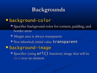 BackgroundsBackgrounds
 background-colorbackground-color
 Specifies background color for content, padding, andSpecifies background color for content, padding, and
border areasborder areas
 Margin area is always transparentMargin area is always transparent
 Not inherited; initial valueNot inherited; initial value transparenttransparent
 background-imagebackground-image
 Specifies (usingSpecifies (using url()url() function) image that will befunction) image that will be
tiledtiled over an elementover an element
 